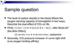 Sample question 
 The level of carbon dioxide in the blood affects the 
oxygen carrying capacity of hemoglobin in two ways. 
Describe the dual effect of CO2 on Hb. 
 Hints: (1) H2O + CO2  H2CO3  H+ + HCO3 
- ; alter blood pH 
(the Bohr Effect); 
(2) Hb·NH2+CO2  Hb·NH·COOH ; carbamino 
 Generally, CO2 pressure increase  curve right shift 
(Low oxygen binding affinity) 
 