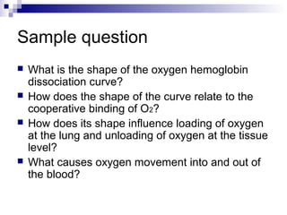 Sample question 
 What is the shape of the oxygen hemoglobin 
dissociation curve? 
 How does the shape of the curve relate to the 
cooperative binding of O2? 
 How does its shape influence loading of oxygen 
at the lung and unloading of oxygen at the tissue 
level? 
 What causes oxygen movement into and out of 
the blood? 
 