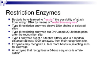 Restriction Enzymes 
 Bacteria have learned to "restrict" the possibility of attack 
from foreign DNA by means of "restriction enzymes" 
 Type II restriction enzymes cleave DNA chains at selected 
sites 
 Type II restriction enzymes cut DNA about 20-30 base pairs 
after the recognition site. 
 Type I enzymes cut at a site that differs, and is a random 
distance (at least 1000 bp) away, from their recognition site. 
 Enzymes may recognize 4, 6 or more bases in selecting sites 
for cleavage 
 An enzyme that recognizes a 6-base sequence is a "six-cutter" 
 