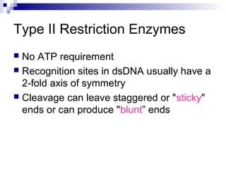 Type II Restriction Enzymes 
 No ATP requirement 
 Recognition sites in dsDNA usually have a 
2-fold axis of symmetry 
 Cleavage can leave staggered or "sticky" 
ends or can produce "blunt” ends 
 