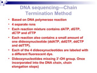 DNA sequencing---Chain 
Termination Method 
• Based on DNA polymerase reaction 
• 4 separate rxns 
• Each reaction mixture contains dATP, dGTP, 
dCTP and dTTP 
• Each reaction also contains a small amount of 
one dideoxynucleotide (ddATP, ddGTP, ddCTP 
and ddTTP). 
• Each of the 4 dideoxynucleotides are labeled with 
a different fluorescent dye. 
• Dideoxynucleotides missing 3’-OH group. Once 
incorporated into the DNA chain, chain 
elongation stops) 
 