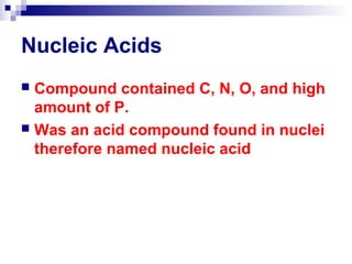 Nucleic Acids 
 Compound contained C, N, O, and high 
amount of P. 
 Was an acid compound found in nuclei 
therefore named nucleic acid 
 