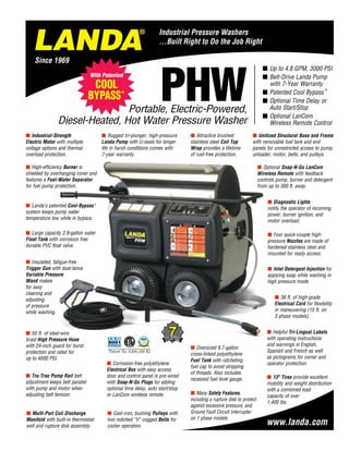 PHWPortable, Electric-Powered,
Diesel-Heated, Hot Water Pressure Washer
¢ Up to 4.8 GPM, 3000 PSI
¢ Belt-Drive Landa Pump
with 7-Year Warranty
¢ Patented Cool Bypass*
¢ Optional Time Delay or
Auto Start/Stop
¢ Optional LanCom
Wireless Remote Control
¢ Unitized Structural Base and Frame
with removable fuel tank and end
panels for unrestricted access to pump,
unloader, motor, belts, and pulleys.
¢ Tru-Trac Pump Rail belt
adjustment keeps belt parallel
with pump and motor when
adjusting belt tension. ¢ Many Safety Features,
including a rupture disk to protect
against excessive pressure, and
Ground Fault Circuit Interrupter
on 1 phase models.
¢ Insulated, fatigue-free
Trigger Gun with dual-lance
Variable Pres­sure
Wand makes
for easy
cleaning and
ad­justing
of pressure
while washing.
¢ Four quick-couple high-
pressure Nozzles are made of
hardened stainless steel and
mounted for ready access.
¢ Oversized 9.7-gallon
cross-linked polyethylene
Fuel Tank with ratcheting
fuel cap to avoid stripping
of threads. Also includes
recessed fuel level gauge.
¢ 50 ft. of steel-wire
braid High Pressure Hose
with 24-inch guard for burst
protection and rated for
up to 4000 PSI.
¢ Attractive brushed
stainless steel Coil Top
Wrap provides a lifetime
of rust-free protection.
¢ Helpful Tri-Lingual Labels
with operating instructions
and warnings in English,
Spanish and French as well
as pictograms for owner and
operator protection.
¢ Diagnostic Lights
notify the operator of incoming
power, burner ignition, and
motor overload.
¢ Industrial-Strength
Electric Motor with multiple
voltage options and thermal
overload protection.
¢ High-efficiency Burner is
shielded by overhanging cover and
features a Fuel-Water Separator
for fuel pump protection.
¢ Multi-Port Coil Discharge
Manifold with built-in thermostat
well and rupture disk assembly.
¢ 36 ft. of high-grade
Electrical Cord for flexibility
in maneuvering (15 ft. on
3 phase models).
¢ Optional Snap-N-Go LanCom
Wireless Remote with feedback
controls pump, burner and detergent
from up to 300 ft. away.
¢ Corrosion-free polyethylene
Electrical Box with easy access
door and control panel is pre-wired
with Snap-N-Go Plugs for adding
optional time delay, auto start/stop
or LanCom wireless remote.
¢ Cast-iron, bushing Pulleys with
two notched “V” cogged Belts for
cooler operation.
¢ Rugged tri-plunger, high-pressure
Landa Pump with U-seals for longer
life in harsh conditions comes with
7-year warranty.
¢ Landa’s patented Cool-Bypass*
system keeps pump water
temperature low while in bypass.
¢ Large capacity 2.9-gallon water
Float Tank with corrosion free
durable PVC float valve.
¢ 13 Tires provide excellent
mobility and weight distribution
with a combined load
capacity of over
1,400 lbs.
¢ Inlet Detergent Injection for
applying soap while washing in
high pressure mode.
With Patented
COOL
BYPASS*
®
ManufacturedToCleaning
Equipment Trade Associat
ion
PerformanceStandards
Cleaning Equipment Trade Association
Performance
Certified
TM
*Patent No. 8,496,188 B2
 