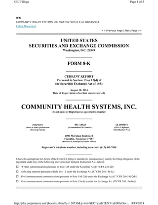 8-K
COMMUNITY HEALTH SYSTEMS INC filed this Form 8-K on 08/18/2014
Entire Document
<< Previous Page | Next Page >>
UNITED STATES
SECURITIES AND EXCHANGE COMMISSION
Washington, D.C. 20549
FORM 8-K
CURRENT REPORT
Pursuant to Section 13 or 15(d) of
the Securities Exchange Act of 1934
August 18, 2014
Date of Report (date of earliest event reported)
COMMUNITY HEALTH SYSTEMS, INC.
(Exact name of Registrant as specified in charter)
Delaware 001-15925 13-3893191
(State or other jurisdiction
of incorporation)
(Commission File Number) (I.R.S. Employer
Identification No.)
4000 Meridian Boulevard
Franklin, Tennessee 37067
(Address of principal executive offices)
Registrant’s telephone number, including area code: (615) 465-7000
Check the appropriate box below if the Form 8-K filing is intended to simultaneously satisfy the filing obligation of the
registrant under any of the following provisions (see General Instruction A.2. below):
… Written communications pursuant to Rule 425 under the Securities Act (17 CFR 230.425)
… Soliciting material pursuant to Rule 14a-12 under the Exchange Act (17 CFR 240.14a-12)
… Pre-commencement communications pursuant to Rule 14d-2(b) under the Exchange Act (17 CFR 240.14d-2(b))
… Pre-commencement communications pursuant to Rule 13e-4(c) under the Exchange Act (l7 CFR 240.13e-4(c))
Page 1 of 3SEC Filings
8/19/2014http://phx.corporate-ir.net/phoenix.zhtml?c=120730&p=irol-SECText&TEXT=aHR0cDov...
 