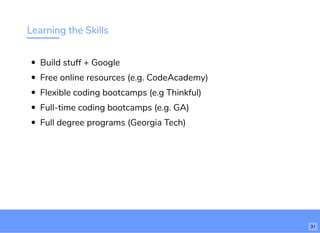 Learning the Skills
Build stuff + Google
Free online resources (e.g. CodeAcademy)
Flexible coding bootcamps (e.g Thinkful)
Full-time coding bootcamps (e.g. GA)
Full degree programs (Georgia Tech)
31
 