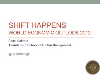 SHIFT HAPPENSWorld Economic Outlook 2012 Ángel Cabrera Thunderbird School of Global Management @CabreraAngel 
