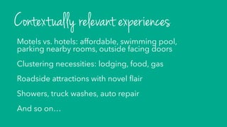 Motels vs. hotels: affordable, swimming pool,
parking nearby rooms, outside facing doors
Clustering necessities: lodging, food, gas
Roadside attractions with novel ﬂair
Showers, truck washes, auto repair
And so on…
Contextually relevant experiences
 