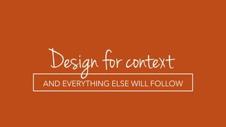 Design for context
AND EVERYTHING ELSE WILL FOLLOW
 