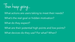 What actions are users taking to meet their needs?
What’s the real goal or hidden motivation?
What do they expect?
What are their potential high points and low points?
What devices do they use? For what? When?
Then keep going...
 