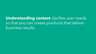 Understanding context clariﬁes user needs
so that you can create products that deliver
business results.
 