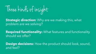 Strategic direction: Why are we making this, what
problem are we solving?
Required functionality: What features and functionality
should we offer?
Design decisions: How the product should look, sound,
and feel?
Three kinds of insight
 