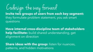 Invite two groups of users from each key segment:
they formulate problem statement, you ask smart
questions
Have internal cross-discipline team of stakeholders
help facilitate: build shared understanding, get
alignment on direction
Share ideas with the group: listen for nuances,
patterns, and hidden motivations
Codesign the way forward
 