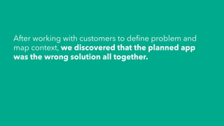 After working with customers to deﬁne problem and
map context, we discovered that the planned app
was the wrong solution all together.
 
