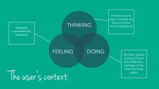 THINKING
DOINGFEELING
The user’s context
I need a way to
relax, increase my
focus, and be
more intentional
On their phone
trying to focus
their attention,
perhaps in the
mist of a busy
space
Stressed,
overwhelmed,
scattered
 