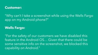 Customer:
“Why can’t I take a screenshot while using the Wells Fargo
app on my Android phone?”
Wells Fargo:
“For the safety of our customers we have disabled this
feature in the Android OS… Given that there could be
some sensitive info on the screenshot, we blocked this
capability on Android.”
 