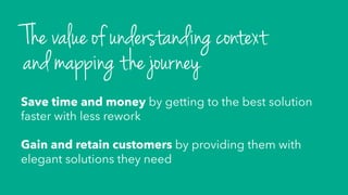 Save time and money by getting to the best solution
faster with less rework
Gain and retain customers by providing them with
elegant solutions they need
The value of understanding context
and mapping the journey
 