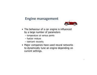 12
Engine	management
• The behaviour of a car engine is influenced
by a large number of parameters
– temperature at various points
– fuel/air mixture
– lubricant viscosity.
• Major companies have used neural networks
to dynamically tune an engine depending on
current settings.
 