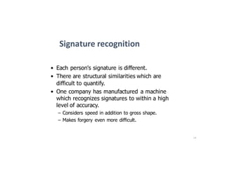 14
Signature	recognition
• Each person's signature is different.
• There are structural similarities which are
difficult to quantify.
• One company has manufactured a machine
which recognizes signatures to within a high
level of accuracy.
– Considers speed in addition to gross shape.
– Makes forgery even more difficult.
 
