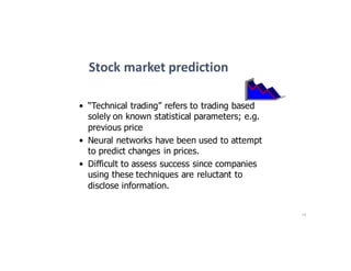 16
Stock	market	prediction
• “Technical trading” refers to trading based
solely on known statistical parameters; e.g.
previous price
• Neural networks have been used to attempt
to predict changes in prices.
• Difficult to assess success since companies
using these techniques are reluctant to
disclose information.
 