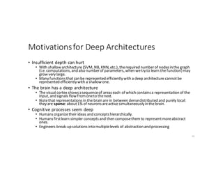 Motivations	for	Deep	Architectures
• Insufficient	depth	can	hurt
• With	shallow	architecture	(SVM,	NB,	KNN,	etc.),	the	required	number	of	nodes	in	the	graph	
(i.e.	computations,	and	also	number	of	parameters,	when	we	try	to	learn	the	function)	may	
grow	very	large.
• Many	functions	that	can	be	represented	efficiently	with	a	deep	architecture	cannot	be	
represented	efficiently	with	a	shallow	one.
• The	brain	has	a	deep	architecture
• The	visual	cortex	shows	a	sequence	of	areas	each	of	which	contains	a	representation	of	the	
input,	and	signals	flow	from	one	to	the	next.
• Note	that	representations	in	the	brain	are	in	between	dense	distributed	and	purely	local:	
they	are	sparse:	about	1%	of	neurons	are	active	simultaneously	in	the	brain.
• Cognitive	processes	seem	deep
• Humans	organize	their	ideas	and	concepts	hierarchically.
• Humans	first	learn	simpler	concepts	and	then	compose	them	to	represent	more	abstract	
ones.
• Engineers	break-up	solutions	into	multiple	levels	of	abstraction	and	processing
20
 