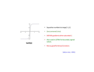 Activation	Functions
tanh(x)
• Squashes	numbers	to	range	[-1,1]
• Zero	centered	(nice)
• Still	kills	gradients	when	saturated	:(
• Also	used	in	LSTMs	for	bounded,	signed	
values.
• Not	as	good	for	binary	functions
[LeCun	et	al.,	1991]
 