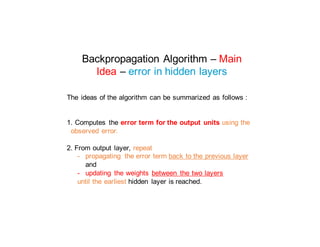 Backpropagation Algorithm – Main
Idea – error in hidden layers
The ideas of the algorithm can be summarized as follows :
1. Computes the error term for the output units using the
observed error.
2. From output layer, repeat
- propagating the error term back to the previous layer
and
- updating the weights between the two layers
until the earliest hidden layer is reached.
 