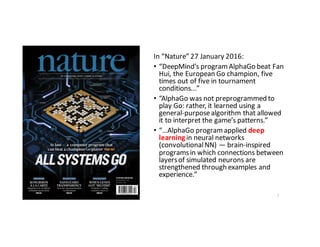 In	“Nature”	27	January	2016:
• “DeepMind’s	program	AlphaGo beat	Fan	
Hui,	the	European	Go	champion,	five	
times	out	of	five	in	tournament	
conditions...”
• “AlphaGo was	not	preprogrammed	to	
play	Go:	rather,	it	learned	using	a	
general-purpose	algorithm	that	allowed	
it	to	interpret	the	game’s	patterns.”
• “…AlphaGo program	applied	deep	
learning in	neural	networks	
(convolutional	NN)	— brain-inspired	
programs	in	which	connections	between	
layers	of	simulated	neurons	are	
strengthened	through	examples	and	
experience.”
7
 