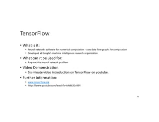 TensorFlow
• What	is	it:
• Neural	networks	software	for	numerical	computation	- uses	data	flow	graphs	for	computation
• Developed	at	Google’s	machine	 intelligence	research	organization
• What	can	it	be	used	for:
• Any	machine	neural	network	problem
• Video	Demonstration
• Six	minute	video	introduction	on	TensorFlow on	youtube.
• Further	information:
• www.tensorflow.org
• https://www.youtube.com/watch?v=bYeBL92v99Y
74
 