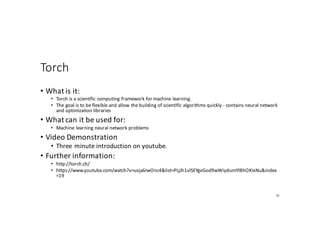 Torch
• What	is	it:
• Torch	is	a	scientific	computing	framework	for	machine	learning.
• The	goal	is	to	be	flexible	and	allow	the	building	of	scientific	algorithms	quickly	- contains	neural	network	
and	optimization	libraries
• What	can	it	be	used	for:
• Machine	learning	neural	network	problems
• Video	Demonstration
• Three	minute	introduction	on	youtube.
• Further	information:
• http://torch.ch/
• https://www.youtube.com/watch?v=uxja6iwOnc4&list=PLjJh1vlSEYgvGod9wWiydumYl8hOXixNu&index
=19
75
 