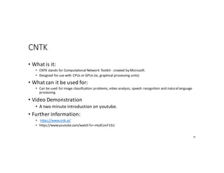 CNTK
• What	is	it:
• CNTK	stands	for	Computational	Network	Toolkit	- created	by	Microsoft.
• Designed	for	use	with	CPUs	or	GPUs	(ie,	graphical	processing	units)
• What	can	it	be	used	for:
• Can	be	used	for	image	classification	problems,	video	analysis,	speech	recognition	and	natural	language	
processing.
• Video	Demonstration
• A	two	minute	introduction	on	youtube.
• Further	information:
• https://www.cntk.ai/
• https://www.youtube.com/watch?v=-mLdConF1EU
76
 