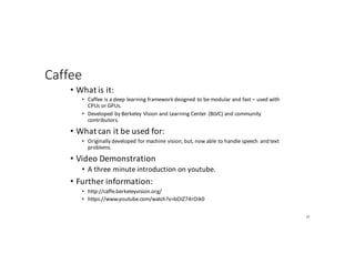 Caffee
• What	is	it:
• Caffee	is	a	deep	learning	framework	designed	to	be	modular	and	fast	– used	with	
CPUs	or	GPUs.
• Developed	by	Berkeley	Vision	and	Learning	Center	(BLVC)	and	community	
contributors.
• What	can	it	be	used	for:
• Originally	developed	for	machine	vision;	but,	now	able	to	handle	speech	 and	text	
problems.
• Video	Demonstration
• A	three	minute	introduction	on	youtube.
• Further	information:
• http://caffe.berkeleyvision.org/
• https://www.youtube.com/watch?v=bOIZ74rOik0
77
 