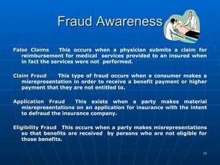 Fraud Awareness False Claims This occurs when a physician submits a claim for reimbursement for medical  services provided to an insured when in fact the services were not  performed.   Claim Fraud This type of fraud occurs when a consumer makes a misrepresentation in order to receive a benefit payment or higher payment that they are not entitled to.    Application Fraud  This exists when a party makes material misrepresentations on an application for insurance with the intent to defraud the insurance company.   Eligibility Fraud   This occurs when a party makes misrepresentations so that benefits are received  by persons who are not eligible for those benefits. 
