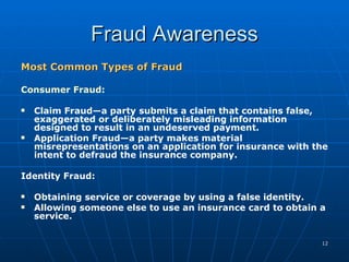 Fraud Awareness Most Common Types of Fraud Consumer Fraud: Claim Fraud—a party submits a claim that contains false, exaggerated or deliberately misleading information designed to result in an undeserved payment. Application Fraud—a party makes material misrepresentations on an application for insurance with the intent to defraud the insurance company. Identity Fraud: Obtaining service or coverage by using a false identity. Allowing someone else to use an insurance card to obtain a service. 