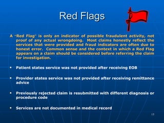 Red Flags A  “ Red Flag ”  is only an indicator of possible fraudulent activity, not proof of any actual wrongdoing.  Most claims honestly reflect the services that were provided and fraud indicators are often due to honest error.  Common sense and the context in which a Red Flag appears on a claim should be considered before referring the claim for investigation.   Patient states service was not provided after receiving EOB    Provider states service was not provided after receiving remittance advice    Previously rejected claim is resubmitted with different diagnosis or procedure code Services are not documented in medical record      