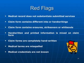 Red Flags Medical record does not substantiate submitted services Claim form contains different inks or handwritings    Claim form contains erasures, strikeovers or whiteouts    Handwritten and printed information is mixed on claim form    Claim forms are completely hand-written    Medical terms are misspelled    Medical credentials are not known  