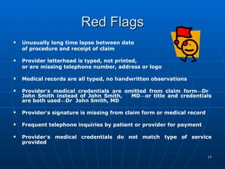 Red Flags Unusually long time lapse between date  of procedure and receipt of claim  Provider letterhead is typed, not printed,  or are missing telephone number, address or logo Medical records are all typed, no handwritten observations  Provider ’ s medical credentials are omitted from claim form — Dr  John Smith instead of John Smith,  MD — or title and credentials are both used — Dr  John Smith, MD  Provider ’ s signature is missing from claim form or medical record  Frequent telephone inquiries by patient or provider for payment  Provider ’ s medical credentials do not match type of service provided   