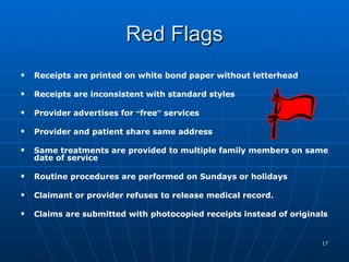 Red Flags Receipts are printed on white bond paper without letterhead   Receipts are inconsistent with standard styles   Provider advertises for  “ free ”  services  Provider and patient share same address    Same treatments are provided to multiple family members on same date of service    Routine procedures are performed on Sundays or holidays    Claimant or provider refuses to release medical record. Claims are submitted with photocopied receipts instead of originals 