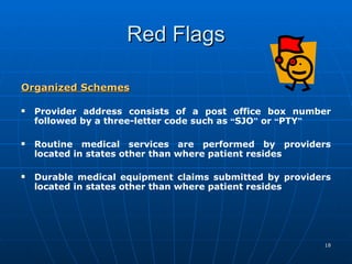 Red Flags Organized Schemes   Provider address consists of a post office box number followed by a three-letter code such as  “ SJO ”  or  “ PTY ”   Routine medical services are performed by providers located in states other than where patient resides  Durable medical equipment claims submitted by providers located in states other than where patient resides     