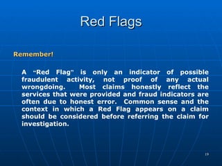 Red Flags Remember! A  “ Red Flag ”  is only an indicator of possible fraudulent activity, not proof of any actual wrongdoing.  Most claims honestly reflect the services that were provided and fraud indicators are often due to honest error.  Common sense and the context in which a Red Flag appears on a claim should be considered before referring the claim for investigation. 