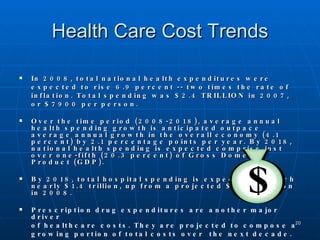 Health Care Cost Trends In 2008, total national health expenditures were expected to rise 6.9 percent -- two times the rate of inflation. Total spending was $2.4 TRILLION in 2007, or $7900 per person. Over the time period (2008-2018), average annual health spending growth is anticipated outpace average annual growth in the overall economy (4.1 percent) by 2.1 percentage points per year. By 2018, national health spending is expected comprise just over one-fifth (20.3 percent) of Gross Domestic Product (GDP).  By 2018, total hospital spending is expected to reach nearly $1.4 trillion, up from a projected $746.4 billion in 2008. Prescription drug expenditures are another major driver  of healthcare costs. They are projected to compose a  growing portion of total costs over  the next decade. Sources:  Medical Cost Reference Guide, Blue Cross Blue Shield Association, June 2003; Data Bulletin #27, Center for Studying Health System Change, June 2004.   