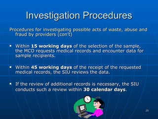 Investigation Procedures Procedures for investigating possible acts of waste, abuse and fraud by providers (con’t) Within  15 working days  of the selection of the sample, the MCO requests medical records and encounter data for sample recipients. Within  45 working days  of the receipt of the requested medical records, the SIU reviews the data. If the review of additional records is necessary, the SIU conducts such a review within  30 calendar days .     
