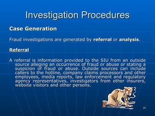 Investigation Procedures Case Generation   Fraud investigations are generated by  referral  or  analysis .   Referral   A referral is information provided to the SIU from an outside source alleging an occurrence of fraud or abuse or stating a suspicion of fraud or abuse. Outside sources can include callers to the hotline, company claims processors and other employees, media reports, law enforcement and regulatory agency representatives, investigators from other insurers, website visitors and other persons.      