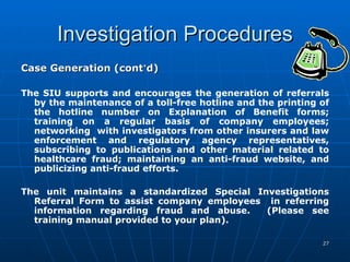 Investigation Procedures Case Generation (cont ’ d) The SIU supports and encourages the generation of referrals by the maintenance of a toll-free hotline and the printing of the hotline number on Explanation of Benefit forms; training on a regular basis of company employees; networking  with investigators from other insurers and law enforcement and regulatory agency representatives, subscribing to publications and other material related to healthcare fraud; maintaining an anti-fraud website, and publicizing anti-fraud efforts. The unit maintains a standardized Special Investigations Referral Form to assist company employees  in referring information regarding fraud and abuse.  (Please see training manual provided to your plan). 