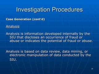 Investigation Procedures Case Generation (cont ’ d) Analysis Analysis is information developed internally by the SIU that discloses an occurrence of fraud or abuse or indicates the potential of fraud or abuse.  Analysis is based on data review, data mining, or electronic manipulation of data conducted by the SIU.   
