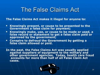 The False Claims Act The False Claims Act makes it illegal for anyone to: Knowingly present, or cause to be presented to the Government a false claim for payment;  Knowingly make, use, or cause to be made or used, a false record or statement to get a false claim paid or approved by the government;  Conspire to defraud the Government by getting a false claim allowed or paid.  In the past, the False Claims Act was usually applied against suppliers of equipment to the military and other government agencies.  Today, health care fraud  accounts for more than half of all False Claim Act cases. 