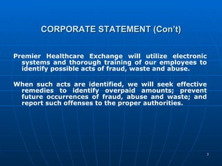 CORPORATE STATEMENT (Con’t) Premier Healthcare Exchange will utilize electronic systems and thorough training of our employees to identify possible acts of fraud, waste and abuse.  When such acts are identified, we will seek effective remedies to identify overpaid amounts; prevent future occurrences of fraud, abuse and waste; and report such offenses to the proper authorities. 