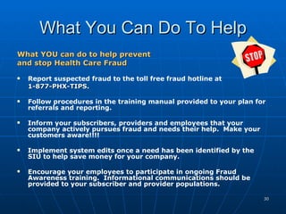 What You Can Do To Help What YOU can do to help prevent  and stop Health Care Fraud   Report suspected fraud to the toll free fraud hotline at  1-877-PHX-TIPS . Follow procedures in the training manual provided to your plan for referrals and reporting. Inform your subscribers, providers and employees that your company actively pursues fraud and needs their help.  Make your customers aware!!!! Implement system edits once a need has been identified by the SIU to help save money for your company. Encourage your employees to participate in ongoing Fraud Awareness training.  Informational communications should be provided to your subscriber and provider populations. 