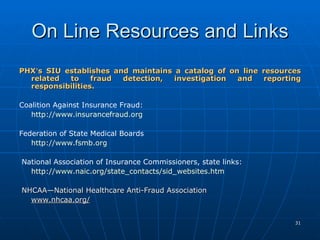 On Line Resources and Links   PHX ’ s SIU establishes and maintains a catalog of on line resources related to fraud detection, investigation and reporting responsibilities.     Coalition Against Insurance Fraud:  http://www.insurancefraud.org   Federation of State Medical Boards http://www.fsmb.org   National Association of Insurance Commissioners, state links:  http://www.naic.org/state_contacts/sid_websites.htm NHCAA—National Healthcare Anti-Fraud Association www.nhcaa.org/   