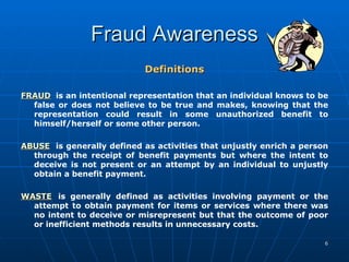Fraud Awareness Definitions FRAUD is an intentional representation that an individual knows to be false or does not believe to be true and makes, knowing that the representation could result in some unauthorized benefit to himself/herself or some other person.  ABUSE is generally defined as activities that unjustly enrich a person through the receipt of benefit payments but where the intent to deceive is not present or an attempt by an individual to unjustly obtain a benefit payment.  WASTE   is generally defined as activities involving payment or the attempt to obtain payment for items or services where there was no intent to deceive or misrepresent but that the outcome of poor or inefficient methods results in unnecessary costs. 