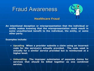Fraud Awareness Healthcare Fraud An intentional deception or misrepresentation that the individual or entity makes knowing that the misrepresentation could result in some unauthorized benefit to the individual, the entity, or some other party. Examples include:  Upcoding   When a provider submits a claim using an incorrect code for the service(s) actually provided.  The code used is actually for a similar service provided but is reimbursed at a higher level. Unbundling   The improper submission of separate claims for services that should be billed together as one combined service.   